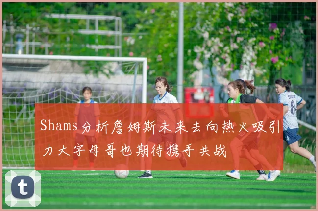 Shams分析詹姆斯未来去向热火吸引力大字母哥也期待携手共战